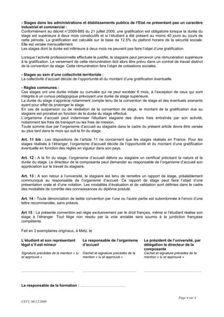 - Stages dans les administrations et établissements publics de l’Etat ne présentant pas un caractère
industriel et commercial :
Conformément au décret n°2009-885 du 21 juillet 2009, une gratification est obligatoire lorsque la durée du
stage est supérieure à deux mois consécutifs et si l’étudiant a été présent au moins 40 jours au cours de
cette période. La gratification est calculée sur la base de 12.5% du plafond horaire de la sécurité sociale.
Elle est versée mensuellement.
Les stages dont la durée est inférieure à deux mois ne peuvent pas faire l’objet d’une gratification.

Lorsque l’activité professionnelle effectuée le justifie, le stagiaire peut percevoir une rémunération supérieure
à la gratification. Le versement de cette rémunération doit alors être prévu dans un contrat de travail distinct
de la convention de stage. Cette rémunération fera l’objet de cotisations sociales.

- Stages au sein d’une collectivité territoriale :
La collectivité d’accueil décide de l’opportunité et du montant d’une gratification éventuelle.

- Règles communes :
Ces stages ont une durée initiale ou cumulée qui ne peut excéder 6 mois, à l’exception de ceux qui sont
intégrés à un cursus pédagogique prévoyant une durée de stage supérieure.
La durée du stage s’apprécie notamment compte tenu de la convention de stage et des éventuels avenants
ayant pour effet de prolonger le stage.
En cas de suspension ou de résiliation de la convention de stage, le montant de la gratification due au
stagiaire est proratisé en fonction de la durée du stage effectué.
L’organisme d’accueil peut indemniser l'étudiant stagiaire des divers frais entraînés par son activité,
notamment les frais de transport ou les frais de mission.
Toute somme due par l’organisme d’accueil au stagiaire dans le cadre du présent article devra être versée
au plus tard dans le mois qui suit la fin du stage.

Art. 11 bis : Les dispositions de l’article 11 ne concernent que les stages réalisés en France. Pour les
stages réalisés à l’étranger, l’organisme d’accueil décide de l’opportunité et du montant d’une gratification
éventuelle en fonction des règles en vigueur dans son pays.

Art. 12 : A la fin du stage, l’organisme d’accueil délivre au stagiaire un certificat précisant la nature et la
durée du stage. Le directeur de la composante peut demander au responsable de l’organisme d’accueil son
appréciation sur le travail du stagiaire.

Art. 13 : A son retour à l’université, le stagiaire est tenu de remettre un rapport de stage, préalablement
communiqué au responsable de l’organisme d’accueil. Ce rapport de stage peut faire l’objet d’une
présentation orale et d’une notation. Les modalités d’évaluation et de validation sont définies dans le cadre
des modalités de contrôle des connaissances du diplôme postulé.

Art. 14 : Toute dénonciation de ladite convention par l’une ou l’autre partie est subordonnée à l’envoi d’une
lettre recommandée, sans préavis.

Art 15 : La présente convention est régie exclusivement par le droit français, même si l’étudiant réalise son
stage à l’étranger. Tout litige non résolu par la voie amiable sera soumis à la juridiction française
compétente.

Fait en 3 exemplaires originaux, à Metz, le

L’étudiant et son représentant          Le responsable de l’organisme        Le président de l’université, par
légal s’il est mineur                   d’accueil                            délégation le directeur de la
                                                                             composante
Signature précédée de la mention « lu   Cachet et signature précédés de la   Cachet et signature précédés de la
et approuvé »                           mention « lu et approuvé »           mention « lu et approuvé »



……………………………………                          …………………………………….                      ……………………………………….


Le responsable de la formation : ………………………………


                                                                                                   Page 4 sur 4
CEVU 08/12/2009
 
