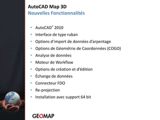 Permet au dessinateur de gérer de la donnéegéospatialeCréation de cartesAutoCAD Map 3DNouvellesFonctionnalitésAutoCAD® 2010Interface de type rubanOptions d’import de données d’arpentageOptions de Géométrie de Coordonnées (COGO) Analyse de donnéesMoteur de WorkflowOptions de création et d’éditionÉchange de donnéesConnecteur FDORe-projectionInstallation avec support 64 bit