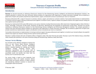 Nouvasys Corporate Profile
                                                  Enterprise Performance Management and Business Intelligence

Introduction
Nouvasys has focused exclusively on delivering infrastructure solutions for Data Warehousing, Business Intelligence and Performance Management initiatives. The
company specializes in solutions that solve information delivery problems for organizations with fragmented or complex information challenges. We are backed by a
global team of experts who provide comprehensive implementation, support, and education services to accelerate your return on investment.
Nouvasys professionals offer a range of resources to customize, enhance, support, and extend our customers solutions. From product demonstration to implementation
to training to technical support, Nouvasys professionals work together to transform Oracle / Hyperion software into powerful solutions that support decision making and
drive superior business performance.
Nouvasys has implemented full life cycles EPM solutions across various industries including Telecommunication, BFSI, Government, Shipping & Logistics, Retail, Oil & Gas /
Energy, Technology, Construction & Real Estate, Plantations & Agriculture, Manufacturing and Hospitality & Entertainment among others. Nouvasys has focused
exclusively on delivering infrastructure solutions for Data Warehousing, Business Intelligence and Performance Management initiatives. The company specializes in
solutions that solve information delivery problems for organizations with fragmented or complex information challenges. We are backed by a global team of experts who
provide comprehensive implementation, support, and education services to accelerate your return on investment.
From product demonstration to implementation to training to technical support, Nouvasys professionals work together to transform your licensed software into powerful
solutions that support your decision making and drive superior business performance.
Nouvasys is a global company with sales and delivery offices in Singapore, Dubai, India, New York City and London. Nouvasys is part of the Indiamco Group, a diversified
Indian company with operations in the areas of Diamond trading and manufacturing, Healthcare, Retail, Real Estate.

Nouvasys’ Service Offerings
Our innovative service offering is designed to maximize the
return on your Finance based Business Intelligence
investment. The Information Discovery Methodology
delivers a detailed Roadmap for realizing your Business
Intelligence Strategy, combining business goals,
information requirements, and the current state of
information availability to create an actionable plan with
quantifiable results and benefits that direct both the
business and IT to desired future state.

Our service model is based on local leadership, local
representative offices and capable consultant delivery
teams, being true business partners to deliver solutions
and empowering individual customers to become true
change agents within the business.


© Nouvasys 2009                                        Performance Management and Business Intelligence Solutions                                                     1
                                                          Singapore | Dubai | India | New York City | London
 