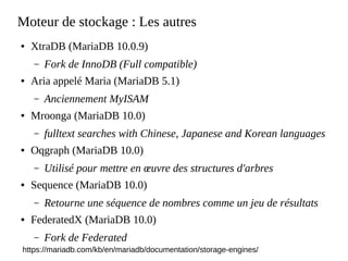 Moteur de stockage : Les autres
● XtraDB (MariaDB 10.0.9)
– Fork de InnoDB (Full compatible)
● Aria appelé Maria (MariaDB 5.1)
– Anciennement MyISAM
● Mroonga (MariaDB 10.0)
– fulltext searches with Chinese, Japanese and Korean languages
● Oqgraph (MariaDB 10.0)
– Utilisé pour mettre en œuvre des structures d'arbres
● Sequence (MariaDB 10.0)
– Retourne une séquence de nombres comme un jeu de résultats
● FederatedX (MariaDB 10.0)
– Fork de Federated
https://mariadb.com/kb/en/mariadb/documentation/storage-engines/
 