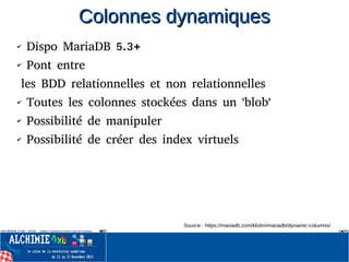 Colonnes dynamiquesColonnes dynamiques
✔ Dispo MariaDB 5.3+
✔ Pont entre
les BDD relationnelles et non relationnelles
✔ Toutes les colonnes stockées dans un 'blob'
✔ Possibilité de manipuler
✔ Possibilité de créer des index virtuels
Source : https://mariadb.com/kb/en/mariadb/dynamic-columns/
 