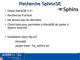 Recherche SphinxSERecherche SphinxSE
● Dispo MariaDB 5.2+
● Recherche Full-text
● Ne stocke pas les données
● Client haut pour permettre à MariaDB de parler à
Sphinx searchd
● Installation dans My.cnf
[mysqld]
plugin-load= 'ha_sphinx.so';
 