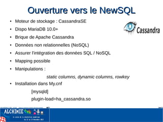 Ouverture vers le NewSQLOuverture vers le NewSQL
● Moteur de stockage : CassandraSE
● Dispo MariaDB 10.0+
● Brique de Apache Cassandra
● Données non relationnelles (NoSQL)
● Assurer l'intégration des données SQL / NoSQL
● Mapping possible
● Manipulations :
static columns, dynamic columns, rowkey
● Installation dans My.cnf
[mysqld]
plugin-load=ha_cassandra.so
 