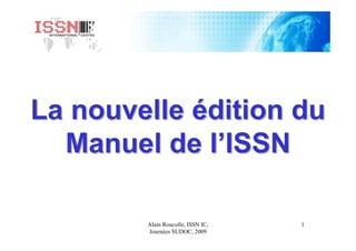 1Alain Roucolle, ISSN IC,
Journées SUDOC, 2009
La nouvelleLa nouvelle éédition dudition du
Manuel de lManuel de l’’ISSNISSN
 