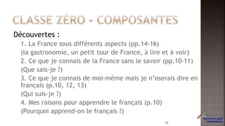 Découvertes :
1. La France sous différents aspects (pp.14-16)
(la gastronomie, un petit tour de France, à lire et à voir)
2. Ce que je connais de la France sans le savoir (pp.10-11)
(Que sais-je ?)
3. Ce que je connais de moi-même mais je n’oserais dire en
français (p.10, 12, 13)
(Qui suis-je ?)
4. Mes raisons pour apprendre le français (p.10)
(Pourquoi apprend-on le français ?)
13
 