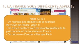 Pages 12-13 :
- On reprend des eléments de la rubrique
Ma vision de France, page 11
- On est en contact avec les incontournables de la
gastronomie et du tourisme en France
- On découvre d’autres villes que Paris
14
 