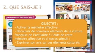 OBJECTIFS :
- Activer la mémoire affective ;
- Découvrir de nouveaux éléments de la culture
française de l’actualité à l’aide de cette
mémoire affective et d’autres stimuli ;
- Exprimer son avis sur ces éléments culturels
31
 