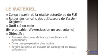  Conçu a partir de la réalité actuelle de du FLE
 Retour des terrains des utilisateurs de Version
Originale
 Outil clé en main
(livre et cahier d’exercices en un seul volume)
 Objectifs :
 Proposer des cours de français motivants et
dynamiques
 Faire une progression plus rapide
 Rendre la classe un espace de partage et de travail
collaboratif
5
 
