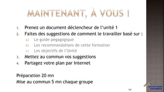 1. Prenez un document déclencheur de l’unité 1
2. Faites des suggestions de comment le travailler basé sur :
a) Le guide pégagogique
b) Les recommandations de cette formation
c) Les objectifs de l’Unité
3. Mettez au commun vos suggestions
4. Partagez votre plan par Internet
Préparation 20 mn
Mise au commun 5 mn chaque groupe
64
 
