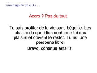 Une majorité de « B »… Accro ? Pas du tout   Tu sais profiter de la vie sans béquille. Les plaisirs du quotidien sont pour toi des plaisirs et doivent le rester. Tu es  une personne libre. Bravo, continue ainsi !! 