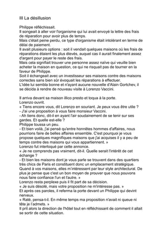 III La désillusion
Philippe réfléchissait.
Il songeait à aller voir l'organisme qui lui avait envoyé la lettre des frais
de réparation pour avoir plus de temps.
Mais c'était peine perdu, ce type d'organisme était intolérant en terme de
délai de paiement.
Il avait plusieurs options : soit il vendait quelques maisons où les frais de
réparations étaient les plus élevés, auquel cas il aurait finalement assez
d'argent pour payer le reste des frais.
Mais cela signifiait trouver une personne assez naïve qui veuille bien
acheter la maison en question, ce qui ne risquait pas de tourner en la
faveur de Philippe.
Soit il échangeait avec un investisseur ses maisons contre des maisons
correctes sans bien sûr évoquait les réparations à effectuer.
L'idée lui sembla bonne et n'ayant aucune nouvelle d'Alain Gortchev, il
se décida à rendre de nouveau visite à Lorenzo Vaccini.
Il arriva devant sa maison illico presto et toqua à la porte.
Lorenzo ouvrit.
« Tiens encore vous, dit Lorenzo en souriant. Je peux vous être utile ?
- J'ai une proposition à vous faire monsieur Vaccini.
- Ah tiens donc, dit-il en ayant l'air soudainement de se tenir sur ses
gardes. Et quelle est-elle ?
Philippe toussa un peu.
- Et bien voilà, j'ai pensé qu'entre honnêtes hommes d'affaires, nous
pourrions faire de belles affaires ensemble. C'est pourquoi je vous
propose quelques magnifiques maisons que j'ai acquises il y a peu de
temps contre des maisons qui vous appartiennent. »
Lorenzo fut interloqué par cette annonce.
« Je ne comprends pas vraiment, dit-il. Quelle serait l'intérêt de cet
échange ?
- Et bien les maisons dont je vous parle se trouvent dans des quartiers
très chics de Paris et constituent donc un emplacement stratégique.
Quand à vos maisons, elles m’intéressent par leur style architectural. De
plus je pense que c'est un bon moyen de prouver que nous pouvons
nous faire confiance l'un et l'autre. »
Lorenzo resta perplexe puis il fit part de sa décision.
« Je suis désolé, mais votre proposition ne m'intéresse pas. »
Et après ces paroles, il referma la porte devant un Philippe qui devint
nerveux.
« Raté, pensa-t-il. En même temps ma proposition n'avait ni queue ni
tête je l’admets. »
Il prit alors la direction de l'hôtel tout en réfléchissant de comment il allait
se sortir de cette situation.
 