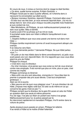 En cours de roue, il croisa un homme dont le visage lui était familier.
« Ça alors, quelle bonne surprise, fit Alain Gortchev. »
Philippe n'avait pas le cœur à parler affaires, et il chercha donc à
raccourcir la conversation qui allait suivre.
« Bonjour monsieur Gortchev, répondit Philippe. Comment allez-vous ?
- Et bien tout vas très bien, je vous remercie répondit Alain. J'ai mis du
temps faire le bon choix pour chaque nouvelle propriété mais finalement
je suis content de moi.
- Mes félicitations, dit Philippe. Je suis malheureusement pressé et je
dois vous quitter. Allez à bientôt.
A peine avait-il fini sa phrase qu'il se mit en route.
Il souhaitait rester dans son hôtel à réfléchir tranquillement à ses
problèmes.
« J'espère d'ailleurs que vous avez passé une bonne nuit dans mon
hôtel. »
Philippe s'arrêta inopinément comme s'il avait brusquement attrapé une
crampe.
Il se retourna vers Alain.
« Je vous demande pardon ? demanda Philippe. De que hôtel parlez-
vous ? »
- Oh juste un de mes hôtels dans le 4ème arrondissement, où jadis vous
avait passé une nuit, répondit Alain. On m'a rapporté que vous vous étiez
plaint du prix de l'hôtel.
Philippe fut choqué.
« C'est donc vous le directeur.
- Oui cher monsieur, et je pense que vous aviez eu tort de vous énerver
contre mes employés. Il est normal que plus on riche, plus on paie, c'est
comme les impôts
Philippe commença à s'énerver.
« Mais enfin vos prix sont absurdes, s'emporta-t-il. Vous êtes bien le
premier à proposer des prix aussi élevés. C'est tout simplement
grotesque. »
Alain se mit à sourire.
« Mon pauvre ami de quoi vous plaignez vous ? Je suis directeur de cet
hôtel, j'impose mes règles voilà tout. Et cela va de même en ce qui
concerne les gares n'est-ce pas ? »
Philippe comprit que le directeur de la gare St Lazare et celui de l'hôtel
en question était une seule et même personne.
Fou de rage, il se jeta sur Alain en portant ses mains à sa gorge.
Malheureusement pour lui, la police passait par là.
Ils intervinrent rapidement et menottant Philippe, il le fit rentrer dans la
voiture de police.
Après plusieurs jours passés en prison, Philippe fut relâché.
Il se rendit à l'hôtel où le maître d'hôtel l'attendait
 