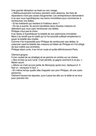 Une grande déception se lisait sur son visage.
« Malheureusement monsieur pendant votre absence, les frais de
réparations n'ont pas cessé d'augmenter. Les entrepreneurs demandent
à ce que vous hypothéquiez vos biens immobiliers pour commencer à
rembourser vos dettes.
- Et les habitants qui résident à l'intérieur alors ?
- On les a avertis. Ils seront transférés dans d'autres maisons en
attendant que vous ayez remboursé vos dettes.
Philippe n'eut pas le choix.
Il se résolu à hypothéquer la totalité de son patrimoine immobilier.
Mais il se rendit que le crédit qui lui fut accordé suffisait simplement à
payer la totalité des impôts.
Comme il fut impossible pour Philippe de rembourser ses dettes, le
créancier saisit la totalité des maisons et hôtels de Philippe et il fut obligé
de tout mettre aux enchères.
Philippe étant ruiné, il se mit en route et quitta définitivement Paris.
Clément grogna.
Il s'en voulait de sa stratégie et se pencha en arrière sur sa chaise.
« Bon et bien je suis ruiné. C'est pénible, je gagne rarement à ce jeu. »
Martin sourit.
« Allons ce n'est qu'une partie de Monopoly après tout, répliqua-t-il. Il
faut un vainqueur à tout. »
- En même temps quelle idée d'appeler son pion Philippe, dit une autre
personne.
Clément haussa les épaules, puis il posa les dés sur la table et se leva
pour prendre l'air.
 