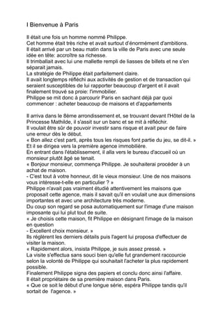 I Bienvenue à Paris
Il était une fois un homme nommé Philippe.
Cet homme était très riche et avait surtout d’énormément d'ambitions.
Il était arrivé par un beau matin dans la ville de Paris avec une seule
idée en tête: accroître sa richesse.
Il trimballait avec lui une mallette rempli de liasses de billets et ne s'en
séparait jamais.
La stratégie de Philippe était parfaitement claire.
Il avait longtemps réfléchi aux activités de gestion et de transaction qui
seraient susceptibles de lui rapporter beaucoup d'argent et il avait
finalement trouvé sa proie: l'immobilier.
Philippe se mit donc à parcourir Paris en sachant déjà par quoi
commencer : acheter beaucoup de maisons et d'appartements
Il arriva dans le 8ème arrondissement et, se trouvant devant l'Hôtel de la
Princesse Mathilde, il s'assit sur un banc et se mit à réfléchir.
Il voulait être sûr de pouvoir investir sans risque et avait peur de faire
une erreur dès le début.
« Bon allez c'est parti, après tous les risques font partie du jeu, se dit-il. »
Et il se dirigea vers la première agence immobilière.
En entrant dans l'établissement, il alla vers le bureau d'accueil où un
monsieur plutôt âgé se tenait.
« Bonjour monsieur, commença Philippe. Je souhaiterai procéder à un
achat de maison.
- C'est tout à votre honneur, dit le vieux monsieur. Une de nos maisons
vous intéresse-t-elle en particulier ? »
Philippe n'avait pas vraiment étudié attentivement les maisons que
proposait cette agence, mais il savait qu'il en voulait une aux dimensions
importantes et avec une architecture très moderne.
Du coup son regard se posa automatiquement sur l'image d'une maison
imposante qui lui plut tout de suite.
« Je choisis cette maison, fit Philippe en désignant l'image de la maison
en question
- Excellent choix monsieur. »
Ils réglèrent les derniers détails puis l'agent lui proposa d'effectuer de
visiter la maison.
« Rapidement alors, insista Philippe, je suis assez pressé. »
La visite s'effectua sans souci bien qu'elle fut grandement raccourcie
selon la volonté de Philippe qui souhaitait l'acheter la plus rapidement
possible.
Finalement Philippe signa des papiers et conclu donc ainsi l'affaire.
Il était propriétaire de sa première maison dans Paris.
« Que ce soit le début d'une longue série, espéra Philippe tandis qu'il
sortait de l'agence. »
 