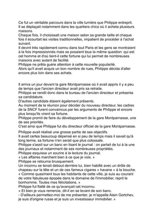Ce fut un véritable parcours dans la ville lumière que Philippe entreprit.
Il se déplaçait notamment dans les quartiers chics où il acheta plusieurs
maisons.
Chaque fois, il choisissait une maison selon sa grande taille et chaque
fois il écourtait les visites traditionnelles, impatient de procéder à l'achat
suivant.
Il devint très rapidement connu dans tout Paris et les gens se montraient
à la fois impressionnés mais se posaient tous la même question: qui est
cet homme et d'où tient-il cette fortune qui lui permet de nombreuses
maisons avec autant de facilité.
Philippe ne prêta guère attention à cette nouvelle popularité.
Alors qu'il avait acquis un bon nombre de rues, Philippe décida d'aller
encore plus loin dans ses achats.
Il arriva un jour devant la gare Montparnasse où il avait appris il y a peu
de temps que l'ancien directeur avait pris sa retraite.
Philippe se rendit donc dans le bureau de l'ancien directeur et présenta
sa candidature.
D'autres candidats étaient également présents.
Au moment de la réunion pour décider du nouveau directeur, les cadres
de la SNCF furent convaincus par les arguments de Philippe et encore
plus lorsqu'ils virent sa fortune.
Philippe promit de faire du développement de la gare Montparnasse, une
de ses priorités.
C'est ainsi que Philippe fut élu directeur officiel de la gare Montparnasse.
Philippe avait réalisé une grosse partie de ses objectifs.
Il avait certes beaucoup dépensé en si peu de temps mais il savait qu'à
long terme, sa fortune n'en serait que plus colossale.
Philippe s'assit sur un banc en lisant le journal : on parlait de lui à la une
des journaux et notamment de ses nombreuses propriétés.
Philippe esquissa un sourire à la lecture du journal.
« Les affaires marchent bien à ce que je vois. »
Philippe se retourna brusquement.
Un inconnu se tenait debout derrière lui, bien habillé avec un drôle de
chapeau sur la tête et un de ces fameux cigares « havane » à la bouche.
« Comme quasiment tous les habitants de cette ville, je suis au courant
de votre fabuleuse épopée dans le domaine de l'immobilier, reprit le
bonhomme. Toutes mes félicitations. »
Philippe fut flatté de ce qu'avançait cet inconnu.
« Et bien je vous remercie, dit-il en se levant de son banc.
- D'ailleurs permettez-moi de me présenter, je m'appelle Alain Gortchev,
je suis d'origine russe et je suis un investisseur immobilier. »
 