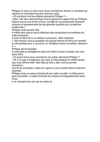 Philippe lui serra la main mais ne put s'empêcher d'avoir un semblant de
réaction en entendant les deux derniers mots.
« Et comment vont les affaires demanda Philippe ? »
- Bien, très bien répondit Alain tout en gardant le regard fixé sur Philippe.
Depuis que je suis arrivé à Paris, j'ai déjà en ma possession plusieurs
maisons et appartements de très grandes qualités et je compte les
moderniser.»
Philippe resta bouche bée.
Il n'était donc pas le seul à effectuer des transactions immobilières de
cette envergure.
Il avait en face de lui un sérieux concurrent : Alain Gortchev
« Tout comme vous je possède une grosse fortune et Paris m'a semblé
la ville parfaite pour y concevoir un véritable empire immobilier, déclara-t-
il. »
Philippe devint écarlate.
Il avait basé sa stratégie en étant sûr d'être le seul à acheter des rues
dans Paris.
« Et quand avez-vous commencé vos achat, demanda Philippe ?
- Oh il n'y pas si longtemps que cela, je dirai presque en même temps
que vous affirma Alain. Bon allez je dois y aller, bonne journée
monsieur»
A la fin de sa phrase, il jeta son cigare au loin et partit dans la direction
opposée.
Philippe resta sur place chamboulé par cette nouvelle: il n'était pas le
seul à procéder à autant d'achats de maisons et d'appartements dans
Paris.
Il ne comptait bien sûr pas en rester là.
 