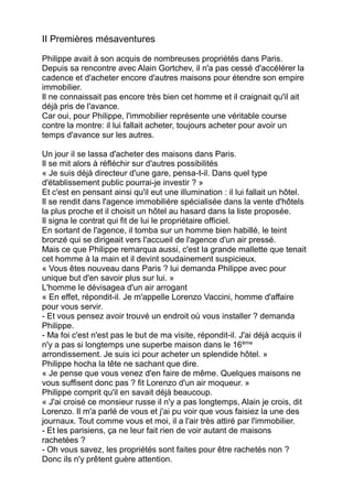 II Premières mésaventures
Philippe avait à son acquis de nombreuses propriétés dans Paris.
Depuis sa rencontre avec Alain Gortchev, il n'a pas cessé d'accélérer la
cadence et d'acheter encore d'autres maisons pour étendre son empire
immobilier.
Il ne connaissait pas encore très bien cet homme et il craignait qu'il ait
déjà pris de l'avance.
Car oui, pour Philippe, l'immobilier représente une véritable course
contre la montre: il lui fallait acheter, toujours acheter pour avoir un
temps d'avance sur les autres.
Un jour il se lassa d'acheter des maisons dans Paris.
Il se mit alors à réfléchir sur d'autres possibilités
« Je suis déjà directeur d'une gare, pensa-t-il. Dans quel type
d'établissement public pourrai-je investir ? »
Et c'est en pensant ainsi qu'il eut une illumination : il lui fallait un hôtel.
Il se rendit dans l'agence immobilière spécialisée dans la vente d'hôtels
la plus proche et il choisit un hôtel au hasard dans la liste proposée.
Il signa le contrat qui fit de lui le propriétaire officiel.
En sortant de l'agence, il tomba sur un homme bien habillé, le teint
bronzé qui se dirigeait vers l'accueil de l'agence d'un air pressé.
Mais ce que Philippe remarqua aussi, c'est la grande mallette que tenait
cet homme à la main et il devint soudainement suspicieux.
« Vous êtes nouveau dans Paris ? lui demanda Philippe avec pour
unique but d'en savoir plus sur lui. »
L'homme le dévisagea d'un air arrogant
« En effet, répondit-il. Je m'appelle Lorenzo Vaccini, homme d'affaire
pour vous servir.
- Et vous pensez avoir trouvé un endroit où vous installer ? demanda
Philippe.
- Ma foi c'est n'est pas le but de ma visite, répondit-il. J'ai déjà acquis il
n'y a pas si longtemps une superbe maison dans le 16ème
arrondissement. Je suis ici pour acheter un splendide hôtel. »
Philippe hocha la tête ne sachant que dire.
« Je pense que vous venez d'en faire de même. Quelques maisons ne
vous suffisent donc pas ? fit Lorenzo d'un air moqueur. »
Philippe comprit qu'il en savait déjà beaucoup.
« J'ai croisé ce monsieur russe il n'y a pas longtemps, Alain je crois, dit
Lorenzo. Il m'a parlé de vous et j'ai pu voir que vous faisiez la une des
journaux. Tout comme vous et moi, il a l'air très attiré par l'immobilier.
- Et les parisiens, ça ne leur fait rien de voir autant de maisons
rachetées ?
- Oh vous savez, les propriétés sont faites pour être rachetés non ?
Donc ils n'y prêtent guère attention.
 