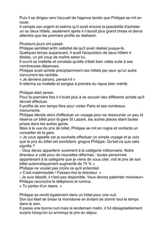 Puis il se dirigea vers l'accueil de l'agence tandis que Philippe se mit en
route.
Il compta son argent et estima qu'il avait encore la possibilité d'acheter
un ou deux hôtels, seulement après il n'aurait plus grand chose et devra
attendre que les premiers profits se réalisent.
Plusieurs jours ont passé.
Philippe semblait enfin satisfait de qu'il avait réalisé jusque-là.
Quelques temps auparavant, il avait l'acquisition de deux hôtels 4
étoiles, un joli coup de maître selon lui.
Il ouvrit sa mallette et constata qu'elle s'était bien vidée suite à ses
nombreuses dépenses.
Philippe avait acheté précipitamment ces hôtels par peur qu'un autre
concurrent les rachète.
« Je deviens parano, pensa-t-il »
Il referma sa mallette et songea à prendre du repos bien mérité.
Philippe était serein.
Pour la première fois il n'avait plus à se soucier des différents achats qu'il
devrait effectuer.
Il profita de son temps libre pour visiter Paris et ses nombreux
monuments.
Philippe décida alors d'effectuer un voyage pour se ressourcer un peu et
réserva un billet pour la gare St Lazare, les autres places étant toutes
prises dans les autres gares.
Mais à la vue du prix de billet, Philippe se mit en rogne et contacta un
conseiller de la gare.
« Je vous appelle car je souhaite effectuer un simple voyage et je vois
que le prix du billet est exorbitant, grogna Philippe. Qu'est-ce que cela
signifie ?
- Vous devez appartenir surement à la catégorie millionnaire. Notre
directeur a voté pour de nouvelles réformes : toutes personnes
appartenant à la catégorie que je viens de vous citer, voit le prix de son
billet automatiquement augmenté de 75 % »
Philippe ne voulait pas croire ce qu'il entendait.
« C'est inadmissible ! Passez-moi le directeur. »
- Je suis désolé, il n'est pas disponible. Vous devrez patienter monsieur»
Philippe raccrocha le téléphone et rumina.
« Tu parles d'un repos. »
Philippe se rendit également dans un hôtel pour une nuit.
Son but était de briser la monotonie en évitant de dormir tout le temps
dans le sien.
Il passa une bonne nuit mais le lendemain matin, il fut désagréablement
surpris lorsqu'on lui annonça le prix du séjour.
 