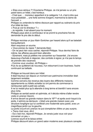 « Etes-vous sérieux ?! S’exclama Philippe. Je n'ai jamais vu un prix
pareil dans un hôtel, c'est honteux.
- C'est que … monsieur appartient à la catégorie 1-A, c'est à dire que
vous possédait ... une forte somme d'argent, marmonna la dame de
l'accueil. »
Philippe cru entendre le même discours par rapport au scénario du prix
d'un billet de train.
« Puis je voir le directeur ? »
- Je regrette, il est absent pour le moment.
Philippe paya alors à contrecœur et se promit la prochaine fois de
demander le prix dès le début.
Philippe recroisa un jour Alain Gortchev par hasard alors qu'il se baladait
tranquillement.
Alain esquissa un sourire.
« Vous prenez du repos ? demanda Alain
- On ne peut rien vous cacher, répondit Philippe. Vous devriez faire de
même, les affaires peuvent bien attendre.
- Sûrement, mais je préfère me concentrer sur l'essentiel. J'ai encore
beaucoup d'achats à négocier, des contrats à signer, je n'ai pas le temps
de prendre des vacances.
- Comme vous voudrez, dit Philippe.»
Puis ils se quittèrent de nouveau, l'un retournant à son business, l'autre
continuant sa ballade.
Philippe se trouvait dans son hôtel.
Il était heureux car depuis un moment son patrimoine immobilier était
largement rentable.
Comme convenu les revenus des loyers des différents maisons,
appartements ou hôtels achetés lui ont permis de commencer à
rembourser petit à petit ses achats.
Il ne lui restait plus qu'à attendre à long terme et bientôt il sera encore
plus riche.
Philippe se sentait serein et optimiste, et il décida même d'aller rendre
visite à Lorenzo Vaccini.
Il arriva devant sa grande maison dans le 16ème
et après avoir toqué à la
porte, il admira sa demeure : c'était une grande maison avec une
structure longiligne qui lui conférait une modernité sans pareil, avec un
magnifique jardin sur la gauche.
La porte s'ouvrit et Lorenzo ne put s'empêcher d'être un peu surpris.
« Tiens c'est vous, dit-il.
- Oui c'est moi, répondit Philippe. Je venais juste vous voir pour
converser un peu »
Lorenzo sourit et le laissa entrer.
Philippe découvrit alors un grand salon moderne avec plusieurs canapés
 
