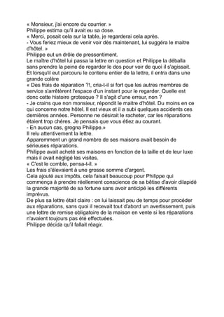 « Monsieur, j'ai encore du courrier. »
Philippe estima qu'il avait eu sa dose.
« Merci, posait cela sur la table, je regarderai cela après.
- Vous feriez mieux de venir voir dès maintenant, lui suggéra le maitre
d'hôtel. »
Philippe eut un drôle de pressentiment.
Le maître d'hôtel lui passa la lettre en question et Philippe la déballa
sans prendre la peine de regarder le dos pour voir de quoi il s'agissait.
Et lorsqu'il eut parcouru le contenu entier de la lettre, il entra dans une
grande colère
« Des frais de réparation ?!, cria-t-il si fort que les autres membres de
service s'arrêtèrent l'espace d'un instant pour le regarder. Quelle est
donc cette histoire grotesque ? Il s'agit d'une erreur, non ?
- Je crains que non monsieur, répondit le maitre d'hôtel. Du moins en ce
qui concerne notre hôtel. Il est vieux et il a subi quelques accidents ces
dernières années. Personne ne désirait le racheter, car les réparations
étaient trop chères. Je pensais que vous étiez au courant.
- En aucun cas, grogna Philippe.»
Il relu attentivement la lettre.
Apparemment un grand nombre de ses maisons avait besoin de
sérieuses réparations.
Philippe avait acheté ses maisons en fonction de la taille et de leur luxe
mais il avait négligé les visites.
« C'est le comble, pensa-t-il. »
Les frais s'élevaient à une grosse somme d'argent.
Cela ajouté aux impôts, cela faisait beaucoup pour Philippe qui
commença à prendre réellement conscience de sa bêtise d'avoir dilapidé
la grande majorité de sa fortune sans avoir anticipé les différents
imprévus.
De plus sa lettre était claire : on lui laissait peu de temps pour procéder
aux réparations, sans quoi il recevait tout d'abord un avertissement, puis
une lettre de remise obligatoire de la maison en vente si les réparations
n'avaient toujours pas été effectuées.
Philippe décida qu'il fallait réagir.
 