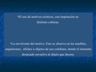 El uso de motivos exóticos, con inspiración en  distintas culturas.  La envolvente del motivo. Esto se observa en los muebles, arquitectura,  afiches  u  objetos de uso cotidiano, donde el elemento destacado envuelve al objeto que decora.   