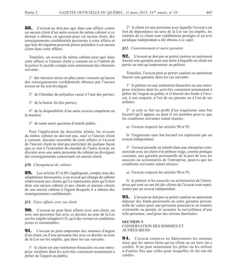 Partie 2 GAZETTE OFFICIELLE DU QUÉBEC, 11 mars 2015, 147e
année, no
10 465
88. L’avocat ne doit pas agir dans une affaire contre
un ancien client d’un autre avocat du même cabinet si ce
dernier a obtenu, en agissant pour cet ancien client, des
renseignements conﬁdentiels pertinents à cette affaire et
que leur divulgation pourrait porter préjudice à cet ancien
client dans cette affaire.
Toutefois, un avocat du même cabinet peut agir dans
cette affaire si l’ancien client y consent ou si l’intérêt de
la justice le justiﬁe compte tenu notamment des éléments
suivants:
1° des mesures mises en place pour s’assurer qu’aucun
des renseignements conﬁdentiels obtenus par l’ancien
avocat ne lui soit divulgué;
2° de l’étendue du préjudice causé à l’une des parties;
3° de la bonne foi des parties;
4° de la disponibilité d’un autre avocat compétent en
la matière;
5° de toute autre question d’intérêt public.
Pour l’application du deuxième alinéa, les avocats
du même cabinet ne doivent pas, sauf si l’ancien client
y consent, discuter ensemble de cette affaire et l’avocat
de l’ancien client ne doit pas participer de quelque façon
que ce soit à l’exécution du mandat de l’autre avocat, en
discuter avec une autre personne du cabinet ou divulguer
des renseignements concernant cet ancien client.
§10. Changement de cabinet
89. Les articles 87 et 88 s’appliquent, compte tenu des
adaptations nécessaires, à un avocat qui change de cabinet
relativement aux clients qu’il a représentés alors qu’il était
dans son ancien cabinet et aux clients et anciens clients
de son ancien cabinet à l’égard desquels il a obtenu des
renseignements conﬁdentiels.
§11. Faire affaire avec un client
90. L’avocat ne peut faire affaire avec son client, ou
avec une personne liée avec ce dernier au sens de la Loi
sur les impôts (chapitreI-3), qu’à des termes et conditions
justes et raisonnables.
91. L’avocat ne peut emprunter des sommes d’argent
d’un client, ou d’une personne liée avec ce dernier au sens
de la Loi sur les impôts, que dans les cas suivants:
1° le client est une institution ﬁnancière ou une entre-
prise similaire dont les activités consistent notamment à
prêter de l’argent au public;
2° le client est une personne avec laquelle l’avocat a un
lien de dépendance au sens de la Loi sur les impôts, les
intérêts de ce client sont valablement protégés et un avis
juridique indépendant a été obtenu à ce sujet.
§12. Cautionnement et autre garantie
92. L’avocat ne doit pas se porter caution ou autrement
fournir une garantie pour une dette à laquelle un client est
partie en tant qu’emprunteur ou prêteur.
Toutefois, l’avocat peut se porter caution ou autrement
fournir une garantie dans les cas suivants:
1° le prêteur est une institution ﬁnancière ou une entre-
prise similaire dont les activités consistent notamment à
prêter de l’argent au public et il fournit des fonds à l’avo-
cat, à son conjoint, à l’un de ses parents ou à l’un de ses
enfants;
2° si cela se fait au proﬁt d’un organisme sans but
lucratif qu’il appuie ou dont il est membre pourvu que
les conditions suivantes soient réunies:
a) l’avocat respecte les articles 90 et 91;
b) l’organisme sans but lucratif est représenté par un
avocat indépendant;
3° l’avocat possède un intérêt dans une entreprise com-
merciale avec un client et le prêteur exige, comme pratique
courante, une garantie personnelle de la part de tous les
associés ou actionnaires de l’entreprise, pourvu que les
conditions suivantes soient réunies:
a) l’avocat respecte les articles 90 et 91;
b) le prêteur et les associés ou actionnaires de l’entre-
prise qui sont ou ont été des clients de l’avocat sont repré-
sentés par un avocat indépendant.
93. L’avocat ne doit pas se porter caution ou autrement
déposer des fonds personnels ou autre garantie person-
nelle de valeur pour une personne poursuivie en matière
criminelle ou pénale, ni assumer la surveillance d’une
telle personne, sauf pour des raisons familiales.
SECTION V
CONSERVATION DES SOMMES ET
AUTRES BIENS
94. L’avocat conserve en ﬁdéicommis les sommes
ainsi que les autres biens qu’un client ou un tiers lui a
conﬁés. Il ne peut notamment les prêter ou les utiliser
à d’autres ﬁns que celles pour lesquelles ils lui ont été
conﬁés.
 