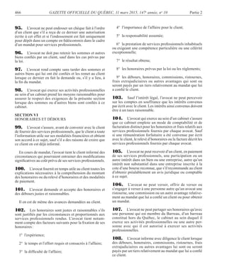 466 GAZETTE OFFICIELLE DU QUÉBEC, 11 mars 2015, 147e
année, no
10 Partie 2
95. L’avocat ne peut endosser un chèque fait à l’ordre
d’un client que s’il a reçu de ce dernier une autorisation
écrite à cet effet et si l’endossement est fait uniquement
pour dépôt dans un compte en ﬁdéicommis dans le cadre
d’un mandat pour services professionnels.
96. L’avocat ne doit pas retenir les sommes et autres
biens conﬁés par un client, sauf dans les cas prévus par
la loi.
97. L’avocat rend compte sans tarder des sommes et
autres biens qui lui ont été conﬁés et les remet au client
lorsque ce dernier en fait la demande ou, s’il y a lieu, à
la ﬁn du mandat.
98. L’avocat qui exerce ses activités professionnelles
au sein d’un cabinet prend les moyens raisonnables pour
assurer le respect des exigences de la présente section
lorsque des sommes ou d’autres biens sont conﬁés à ce
cabinet.
SECTION VI
HONORAIRES ET DÉBOURS
99. L’avocat s’assure, avant de convenir avec le client
de fournir des services professionnels, que le client a toute
l’information utile sur ses modalités ﬁnancières et obtient
son accord à ce sujet, sauf s’il a des raisons de croire que
ce client en est déjà informé.
En cours de mandat, l’avocat tient le client informé des
circonstances qui pourraient entrainer des modiﬁcations
signiﬁcatives au coût prévu de ses services professionnels.
100. L’avocat fournit en temps utile au client toutes les
explications nécessaires à la compréhension du montant
des honoraires ou du relevé d’honoraires et des modalités
de paiement.
101. L’avocat demande et accepte des honoraires et
des débours justes et raisonnables.
Il en est de même des avances demandées au client.
102. Les honoraires sont justes et raisonnables s’ils
sont justiﬁés par les circonstances et proportionnés aux
services professionnels rendus. L’avocat tient notam-
ment compte des facteurs suivants pour la ﬁxation de ses
honoraires:
1° l’expérience;
2° le temps et l’effort requis et consacrés à l’affaire;
3° la difﬁculté de l’affaire;
4° l’importance de l’affaire pour le client;
5° la responsabilité assumée;
6° la prestation de services professionnels inhabituels
ou exigeant une compétence particulière ou une célérité
exceptionnelle;
7° le résultat obtenu;
8° les honoraires prévus par la loi ou les règlements;
9° les débours, honoraires, commissions, ristournes,
frais extrajudiciaires ou autres avantages qui sont ou
seront payés par un tiers relativement au mandat que lui
a conﬁé le client.
103. Sauf l’intérêt légal, l’avocat ne peut percevoir
sur les comptes en souffrance que les intérêts convenus
par écrit avec le client. Les intérêts ainsi convenus doivent
être à un taux raisonnable.
104. L’avocat qui exerce au sein d’un cabinet s’assure
que ce cabinet emploie un mode de comptabilité et de
facturation distinct pour les honoraires et frais relatifs aux
services professionnels fournis par chaque avocat. Sauf
si une rémunération forfaitaire a été convenue par écrit
avec le client, le relevé d’honoraires ou la facture décrit les
services professionnels fournis par chaque avocat.
105. L’avocat ne peut recevoir d’un client, en paiement
de ses services professionnels, une participation ou un
autre intérêt dans un bien ou une entreprise, autre qu’un
intérêt non substantiel dans une entreprise inscrite à la
cote d’une bourse reconnue, que s’il recommande au client
d’obtenir préalablement un avis juridique ou comptable
à ce sujet.
106. L’avocat ne peut verser, offrir de verser ou
s’engager à verser à une personne autre qu’un avocat une
ristourne, une commission ou un autre avantage relative-
ment au mandat que lui a conﬁé un client ou pour obtenir
un mandat.
107. L’avocat ne peut partager ses honoraires qu’avec
une personne qui est membre du Barreau, d’un barreau
constitué hors du Québec, le cabinet au sein duquel il
exerce ses activités professionnelles ou une autre per-
sonne avec qui il est autorisé à exercer ses activités
professionnelles.
108. L’avocat informe avec diligence le client lorsque
des débours, honoraires, commissions, ristournes, frais
extrajudiciaires ou autres avantages lui sont ou seront
payés par un tiers relativement au mandat que lui a conﬁé
ce client.
 