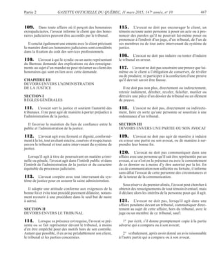 Partie 2 GAZETTE OFFICIELLE DU QUÉBEC, 11 mars 2015, 147e
année, no
10 467
109. Dans toute affaire où il perçoit des honoraires
extrajudiciaires, l’avocat informe le client que des hono-
raires judiciaires peuvent être accordés par le tribunal.
Il conclut également une entente avec le client précisant
la manière dont ces honoraires judiciaires sont considérés
dans la ﬁxation du coût des services professionnels.
110. L’avocat à qui le syndic ou un autre représentant
du Barreau demande des explications ou des renseigne-
ments au sujet d’un mandat ne peut réclamer au client des
honoraires qui sont en lien avec cette demande.
CHAPITRE III
DEVOIRS ENVERS L’ADMINISTRATION
DE LA JUSTICE
SECTION I
RÈGLES GÉNÉRALES
111. L’avocat sert la justice et soutient l’autorité des
tribunaux. Il ne peut agir de manière à porter préjudice à
l’administration de la justice.
Il favorise le maintien du lien de conﬁance entre le
public et l’administration de la justice.
112. L’avocat agit avec fermeté et dignité, conformé-
ment à la loi, tout en étant sincère, courtois et respectueux
envers le tribunal et tout autre intervenant du système de
justice.
Lorsqu’il agit à titre de poursuivant en matière crimi-
nelle ou pénale, l’avocat agit dans l’intérêt public et dans
l’intérêt de l’administration de la justice et du caractère
équitable du processus judiciaire.
113. L’avocat coopère avec tout intervenant du sys-
tème de justice pour en assurer la saine administration.
Il adopte une attitude conforme aux exigences de la
bonne foi et évite tout procédé purement dilatoire, notam-
ment recourir à une procédure dans le seul but de nuire
à autrui.
SECTION II
DEVOIRS ENVERS LE TRIBUNAL
114. Lorsque sa présence est requise, l’avocat se pré-
sente ou se fait représenter devant le tribunal, à moins
d’en être empêché pour des motifs hors de son contrôle.
Autant que possible, il en avise préalablement son client,
le tribunal et les parties concernées.
115. L’avocat ne doit pas encourager le client, un
témoin ou toute autre personne à poser un acte ou à pro-
noncer des paroles qu’il ne pourrait lui-même poser ou
prononcer à l’endroit d’un juge, d’un tribunal, de l’un de
ses membres ou de tout autre intervenant du système de
justice.
116. L’avocat ne doit pas induire ou tenter d’induire
le tribunal en erreur.
117. L’avocat ne doit pas soustraire une preuve que lui-
même ou le client a l’obligation de conserver, de révéler
ou de produire, ni participer à la confection d’une preuve
qu’il devrait savoir être fausse.
Il ne doit pas non plus, directement ou indirectement,
retenir indûment, dérober, receler, falsiﬁer, mutiler ou
détruire une pièce d’un dossier du tribunal ou un élément
de preuve.
118. L’avocat ne doit pas, directement ou indirecte-
ment, faire en sorte qu’une personne se soustraie à une
ordonnance d’un tribunal.
SECTION III
DEVOIRS ENVERS UNE PARTIE OU SON AVOCAT
119. L’avocat ne doit pas agir de manière à induire
en erreur une partie ou son avocat, ou de manière à sur-
prendre leur bonne foi.
120. L’avocat ne doit pas communiquer dans une
affaire avec une personne qu’il sait être représentée par un
avocat, si ce n’est en la présence ou avec le consentement
de ce dernier ou à moins d’y être autorisé par la loi. En
cas de communication non sollicitée ou fortuite, il informe
sans délai l’avocat de cette personne des circonstances et
de la teneur de la communication.
Sous réserve du premier alinéa, l’avocat peut chercher à
obtenir des renseignements de tout témoin éventuel, mais
il déclare alors les intérêts de la personne pour qui il agit.
121. L’avocat ne doit pas, lorsqu’il agit dans une
affaire pendante devant un tribunal, communiquer direc-
tement au sujet de cette affaire, hors du tribunal, avec le
juge ou un membre de ce tribunal, sauf:
1° par écrit, s’il donne promptement copie à la partie
adverse qui a comparu ou à son avocat;
2° verbalement, après avoir donné un avis raisonnable
à l’autre partie qui a comparu ou à son avocat.
 