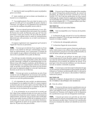Partie 2 GAZETTE OFFICIELLE DU QUÉBEC, 11 mars 2015, 147e
année, no
10 469
5° tout état de santé susceptible de causer un préjudice
grave à un client;
6° toute conduite qui met en doute son honnêteté, sa
loyauté ou sa compétence;
7° l’accomplissement d’un acte dont la nature ou la
gravité est telle qu’il est susceptible de porter atteinte à
l’honneur, à la dignité ou à la réputation de la profession
ou au lien de conﬁance du public envers celle-ci.
135. L’avocat répond personnellement et avec dili-
gence à toute communication provenant d’un membre
du bureau du syndic du Barreau ainsi que de l’une des
personnes visées par l’article 192 du Code des profes-
sions. L’avocat répond selon le mode de communication
déterminé par cette personne ou se rend à son bureau si
elle le requiert.
Il respecte également tout engagement qu’il prend à
l’égard de l’une de ces personnes.
136. L’avocat qui est informé d’une enquête ou d’une
plainte à son endroit ne doit pas communiquer, directe-
ment ou indirectement, avec la personne à l’origine de
cette enquête ou qui a déposé cette plainte sans la permis-
sion écrite et préalable d’un syndic du Barreau.
Il ne doit pas non plus intimider une personne, exercer
ou menacer d’exercer des représailles contre elle au motif
qu’elle a participé, collaboré ou entend participer ou col-
laborer à une telle enquête ou plainte, qu’elle dénonce ou
entend dénoncer un comportement contraire au présent
code, ou qu’elle s’est prévalue d’un droit ou d’un recours
prévu par un règlement adopté en vertu du Code des pro-
fessions ou de la Loi sur le Barreau.
137. L’avocat qui exerce sa profession au sein d’une
société au sens du Règlement sur l’exercice de la profes-
sion d’avocat en société et en multidisciplinarité cesse d’y
exercer ses activités professionnelles:
1° si le répondant de cette société, un administrateur,
un dirigeant ou un employé de celle-ci y exerce toujours
sa fonction plus de dix jours après avoir fait l’objet d’une
décision exécutoire prononçant sa radiation de plus de
trois mois ou la révocation de son permis;
2° si un actionnaire ou un associé de la société qui
fait l’objet d’une radiation de plus de trois mois ou d’une
révocation de son permis exerce toujours, directement ou
indirectement, un droit de vote au sein de cette société plus
de dix jours après la prise d’effet de la radiation ou de la
révocation, ou n’a pas conclu une convention d’entierce-
ment à l’égard de ses parts ou ses actions dans la société
dans les 30 jours de cette prise d’effet.
138. L’avocat à qui le Barreau demande d’être membre
du comité d’inspection professionnelle, du conseil de
discipline, du comité de révision constitué en vertu de
l’article 123.3 du Code des professions ou d’un conseil
d’arbitrage de comptes formé en application du Règlement
sur la procédure de conciliation et d’arbitrage des comptes
des avocats (chapitre B-1, r. 17) ne peut refuser cette fonc-
tion, à moins de motifs raisonnables.
SECTION II
INCOMPATIBILITÉ DE FONCTIONS
139. Sont incompatibles avec l’exercice de la profes-
sion d’avocat:
1° la fonction de juge suivant la Loi sur les tribunaux
judiciaires (chapitreT-16) et de juge municipal à titre per-
manent et à temps complet;
2° la fonction de sténographe judiciaire;
3° la fonction d’agent de recouvrement.
140. L’avocat ne peut exercer d’activités profession-
nelles relativement à une affaire dans laquelle lui-même
ou une personne exerçant ses activités professionnelles au
sein du même cabinet agit comme huissier.
141. L’avocat qui est policier ne peut agir à titre
d’avocat que pour le corps de police auquel il est rattaché
ou à titre de représentant pour des policiers dans le cadre
disciplinaire ou en matière de relations de travail. Il ne
peut agir à titre d’avocat de la défense ou à titre de pour-
suivant en matière criminelle ou pénale.
142. L’avocat qui a cessé d’occuper la fonction de juge
ou une fonction juridictionnelle ne peut plaider devant le
tribunal ou l’instance juridictionnelle dont il a fait partie
si cette situation est de nature à déconsidérer l’adminis-
tration de la justice.
SECTION III
NOM DU CABINET, PUBLICITÉ ET UTILISATION
DU SYMBOLE GRAPHIQUE DU BARREAU
§1. Nom du cabinet
143. L’avocat ne doit pas exercer sa profession sous un
nom ou une désignation qui n’est pas distinctive ou nomi-
native, qui induit en erreur, qui soit trompeuse, qui aille à
l’encontre de l’honneur, de la dignité ou de la réputation
de sa profession ou qui soit une désignation numérique.
144. L’avocat qui exerce ses activités au sein d’un
cabinet prend les moyens raisonnables pour s’assurer que
tout document produit dans l’exercice de la profession
d’avocat et émanant du cabinet soit identiﬁé au nom d’un
avocat.
 