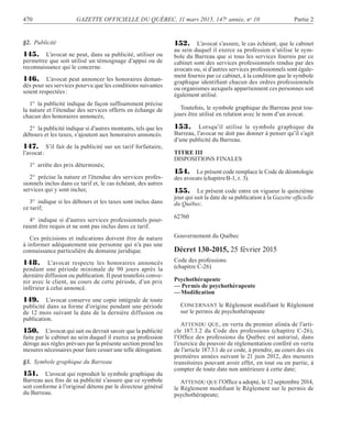 470 GAZETTE OFFICIELLE DU QUÉBEC, 11 mars 2015, 147e
année, no
10 Partie 2
§2. Publicité
145. L’avocat ne peut, dans sa publicité, utiliser ou
permettre que soit utilisé un témoignage d’appui ou de
reconnaissance qui le concerne.
146. L’avocat peut annoncer les honoraires deman-
dés pour ses services pourvu que les conditions suivantes
soient respectées:
1° la publicité indique de façon sufﬁsamment précise
la nature et l’étendue des services offerts en échange de
chacun des honoraires annoncés;
2° la publicité indique si d’autres montants, tels que les
débours et les taxes, s’ajoutent aux honoraires annoncés.
147. S’il fait de la publicité sur un tarif forfaitaire,
l’avocat:
1° arrête des prix déterminés;
2° précise la nature et l’étendue des services profes-
sionnels inclus dans ce tarif et, le cas échéant, des autres
services qui y sont inclus;
3° indique si les débours et les taxes sont inclus dans
ce tarif;
4° indique si d’autres services professionnels pour-
raient être requis et ne sont pas inclus dans ce tarif.
Ces précisions et indications doivent être de nature
à informer adéquatement une personne qui n’a pas une
connaissance particulière du domaine juridique.
148. L’avocat respecte les honoraires annoncés
pendant une période minimale de 90 jours après la
dernière diffusion ou publication. Il peut toutefois conve-
nir avec le client, au cours de cette période, d’un prix
inférieur à celui annoncé.
149. L’avocat conserve une copie intégrale de toute
publicité dans sa forme d’origine pendant une période
de 12 mois suivant la date de la dernière diffusion ou
publication.
150. L’avocat qui sait ou devrait savoir que la publicité
faite par le cabinet au sein duquel il exerce sa profession
déroge aux règles prévues par la présente section prend les
mesures nécessaires pour faire cesser une telle dérogation.
§3. Symbole graphique du Barreau
151. L’avocat qui reproduit le symbole graphique du
Barreau aux ﬁns de sa publicité s’assure que ce symbole
soit conforme à l’original détenu par le directeur général
du Barreau.
152. L’avocat s’assure, le cas échéant, que le cabinet
au sein duquel il exerce sa profession n’utilise le sym-
bole du Barreau que si tous les services fournis par ce
cabinet sont des services professionnels rendus par des
avocats ou, si d’autres services professionnels sont égale-
ment fournis par ce cabinet, à la condition que le symbole
graphique identiﬁant chacun des ordres professionnels
ou organismes auxquels appartiennent ces personnes soit
également utilisé.
Toutefois, le symbole graphique du Barreau peut tou-
jours être utilisé en relation avec le nom d’un avocat.
153. Lorsqu’il utilise le symbole graphique du
Barreau, l’avocat ne doit pas donner à penser qu’il s’agit
d’une publicité du Barreau.
TITRE III
DISPOSITIONS FINALES
154. Le présent code remplace le Code de déontologie
des avocats (chapitreB-1, r. 3).
155. Le présent code entre en vigueur le quinzième
jour qui suit la date de sa publication à la Gazette ofﬁcielle
du Québec.
62760
Gouvernement du Québec
Décret 130-2015, 25 février 2015
Code des professions
(chapitre C-26)
Psychothérapeute
— Permis de psychothérapeute
—Modiﬁcation
CONCERNANT le Règlement modifiant le Règlement
sur le permis de psychothérapeute
ATTENDU QUE, en vertu du premier alinéa de l’arti-
cle 187.3.2 du Code des professions (chapitre C-26),
l’Ofﬁce des professions du Québec est autorisé, dans
l’exercice du pouvoir de réglementation conféré en vertu
de l’article 187.3.1 de ce code, à prendre, au cours des six
premières années suivant le 21 juin 2012, des mesures
transitoires pouvant avoir effet, en tout ou en partie, à
compter de toute date non antérieure à cette date;
ATTENDU QUE l’Ofﬁce a adopté, le 12 septembre 2014,
le Règlement modiﬁant le Règlement sur le permis de
psychothérapeute;
 