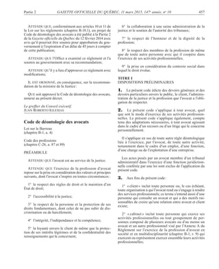 Partie 2 GAZETTE OFFICIELLE DU QUÉBEC, 11 mars 2015, 147e
année, no
10 457
ATTENDU QUE, conformément aux articles 10 et 11 de
la Loi sur les règlements (chapitre R-18.1), un projet de
Code de déontologie des avocats a été publié à la Partie 2
de la Gazette ofﬁcielle du Québec du 12 février 2014 avec
avis qu’il pourrait être soumis pour approbation du gou-
vernement à l’expiration d’un délai de 45 jours à compter
de cette publication;
ATTENDU QUE l’Ofﬁce a examiné ce règlement et l’a
soumis au gouvernement avec sa recommandation;
ATTENDU QU’il y a lieu d’approuver ce règlement avec
modiﬁcations;
IL EST ORDONNÉ, en conséquence, sur la recomman-
dation de la ministre de la Justice:
QUE soit approuvé le Code de déontologie des avocats,
annexé au présent décret.
Le grefﬁer du Conseil exécutif,
JUAN ROBERTO IGLESIAS
Code de déontologie des avocats
Loi sur le Barreau
(chapitre B-1, a. 4)
Code des professions
(chapitre C-26, a. 87 et 89)
PRÉAMBULE
ATTENDU QUE l’avocat est au service de la justice.
ATTENDU QUE l’exercice de la profession d’avocat
repose sur la prise en considération des valeurs et principes
suivants, dont l’avocat s’inspire en toutes circonstances:
1° le respect des règles de droit et le maintien d’un
État de droit;
2° l’accessibilité à la justice;
3° le respect de la personne et la protection de ses
droits fondamentaux, dont celui de ne pas subir de dis-
crimination ou de harcèlement;
4° l’intégrité, l’indépendance et la compétence;
5° la loyauté envers le client de même que la protec-
tion de ses intérêts légitimes et de la conﬁdentialité des
renseignements qui le concernent;
6° la collaboration à une saine administration de la
justice et le soutien de l’autorité des tribunaux;
7° le respect de l’honneur et de la dignité de la
profession;
8° le respect des membres de la profession de même
que de toute autre personne avec qui il coopère dans
l’exercice de ses activités professionnelles;
9° la prise en considération du contexte social dans
lequel le droit évolue.
TITRE I
DISPOSITIONS PRÉLIMINAIRES
1. Le présent code édicte des devoirs généraux et des
devoirs particuliers envers le public, le client, l’adminis-
tration de la justice et la profession que l’avocat a l’obli-
gation de respecter.
2. Le présent code s’applique à tout avocat, quel
que soit le mode d’exercice de ses activités profession-
nelles. Le présent code s’applique également, compte
tenu des adaptations nécessaires, à tout avocat agissant
dans le cadre d’un recours ou d’un litige qui le concerne
personnellement.
Il s’applique en sus de toute autre règle déontologique
liée à l’exercice, par l’avocat, de toute autre activité,
notamment dans le cadre d’un emploi, d’une fonction,
d’une charge ou de l’exploitation d’une entreprise.
Les actes posés par un avocat membre d’un tribunal
administratif dans l’exercice d’une fonction juridiction-
nelle conférée par une loi sont exclus de l’application du
présent code.
3. Aux ﬁns du présent code:
1° «client» inclut toute personne ou, le cas échéant,
toute organisation à qui l’avocat rend ou s’engage à rendre
des services professionnels; ce terme s’entend aussi d’une
personne qui consulte un avocat et qui a des motifs rai-
sonnables de croire qu’une relation entre avocat et client
existe;
2° « cabinet » inclut toute personne qui exerce ses
activités professionnelles ou tout groupement de per-
sonnes composé de plusieurs avocats ou d’au moins un
avocat et un autre professionnel visé par l’Annexe A du
Règlement sur l’exercice de la profession d’avocat en
société et en multidisciplinarité (chapitre B-1, r. 9) qui
exercent ou représentent exercer ensemble leurs activités
professionnelles;
 