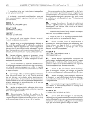 458 GAZETTE OFFICIELLE DU QUÉBEC, 11 mars 2015, 147e
année, no
10 Partie 2
3° «mandat» inclut tout contrat en vertu duquel un
avocat agit pour un client;
4° «tribunal» inclut un tribunal judiciaire ainsi que
toute personne ou autre organisme exerçant une fonction
juridictionnelle.
TITRE II
RÈGLES DÉONTOLOGIQUES
CHAPITRE I
DEVOIRS GÉNÉRAUX
SECTION I
RÈGLES GÉNÉRALES
4. L’avocat agit avec honneur, dignité, intégrité,
respect, modération et courtoisie.
5. L’avocat prend les moyens raisonnables pour que la
Loi sur le Barreau (chapitre B-1), le Code des professions
(chapitre C-26) et les règlements pris pour leur application
soient respectés par toute personne qui coopère avec lui
dans l’exercice de ses activités professionnelles et, le cas
échéant, par tout cabinet où il exerce de telles activités.
6. L’avocat qui exerce une autorité sur un autre avocat
s’assure que le cadre dans lequel ce dernier exerce ses
activités professionnelles lui permet de respecter ses obli-
gations professionnelles.
7. L’avocat évite toutes les méthodes et attitudes sus-
ceptibles de donner à sa profession un caractère de lucre,
soit le fait de rechercher un gain avec avidité ou cupidité
ou d’utiliser de manière abusive son statut d’avocat dans
le but de s’enrichir.
8. L’avocat qui offre ses services professionnels ne
peut, par quelque moyen que ce soit, faire ou permettre
que soit faite une représentation qui est fausse ou trom-
peuse, qui constitue de la coercition, de la contrainte ou
du harcèlement ou qui vise à exploiter une personne vul-
nérable, notamment en raison de son âge ou de son état
physique ou psychologique.
9. L’avocat ne doit pas inciter quiconque, directement
ou indirectement, de façon pressante ou répétée, à recourir
à ses services professionnels.
10. L’avocat ne peut s’attribuer des qualités ou des
habiletés particulières, notamment quant à son niveau de
compétence ou à l’étendue ou à l’efﬁcacité de ses services
professionnels, que s’il est en mesure de les justiﬁer.
Il ne peut non plus attribuer des qualités ou des habi-
letés particulières quant au niveau de compétence ou
quant à l’étendue ou l’efﬁcacité des services des autres
membres du Barreau ou des personnes avec qui il exerce
sa profession au sein d’un cabinet, que s’il est en mesure
de les justiﬁer.
11. Lorsque l’avocat exerce des activités qui ne sont
pas liées à la profession d’avocat, notamment dans le cadre
d’un emploi, d’une fonction, d’une charge ou de l’exploi-
tation d’une entreprise:
1° il s’assure que l’exercice de ces activités ne compro-
mette pas le respect du présent code;
2° il évite de créer ou de laisser perdurer toute ambi-
guïté sur la qualité en vertu de laquelle il agit.
12. L’avocat soutient le respect de la règle de droit. Il
peut toutefois, pour des raisons et par des moyens légi-
times, critiquer une règle de droit, en contester l’inter-
prétation ou l’application ou requérir que celle-ci soit
abrogée, modiﬁée ou remplacée.
SECTION II
INTÉGRITÉ ET INDÉPENDANCE
PROFESSIONNELLE
13. L’avocat préserve son intégrité et sauvegarde son
indépendance professionnelle quels que soient le mode
d’exercice de sa profession et les circonstances dans les-
quelles il l’exerce. Il ne peut subordonner son jugement
professionnel à quelque pression que ce soit.
14. L’avocat ne doit pas aider ou, par un encourage-
ment ou un conseil, faciliter une conduite qu’il sait ou
devrait savoir illégale ou frauduleuse de la part du client.
15. L’avocat ne doit pas cacher ou omettre sciemment
de divulguer ce que la loi l’oblige à révéler ou aider qui-
conque à cacher ou à omettre de divulguer ce que la loi
l’oblige à révéler.
16. L’avocat ne doit pas provoquer un différend dans le
but d’obtenir un mandat ou d’en retirer un avantage pour
lui-même ou pour autrui.
SECTION III
COMMUNICATIONS PUBLIQUES
17. L’avocat peut, dans le respect du présent code,
communiquer des renseignements aux médias, se présen-
ter en public ou effectuer des communications publiques,
notamment sur un site Internet, blogue ou réseau social en
ligne, par déclarations, photos, images ou vidéos.
 