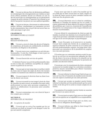 Partie 2 GAZETTE OFFICIELLE DU QUÉBEC, 11 mars 2015, 147e
année, no
10 459
18. L’avocat ne doit pas faire de déclarations publiques
ni communiquer des renseignements aux médias au sujet
d’une affaire pendante devant un tribunal s’il sait ou
devrait savoir que ces renseignements ou ces déclarations
risquent de porter atteinte à l’autorité d’un tribunal ou au
droit d’une partie à un procès ou à une audition équitables.
19. L’avocat ne doit pas, directement ou indirectement,
publier, diffuser, communiquer ou transmettre un écrit
ou des commentaires faux ou qu’il devrait savoir faux ou
aider quiconque à agir ainsi.
CHAPITRE II
DEVOIRS ENVERS LE CLIENT
SECTION I
RÈGLES GÉNÉRALES
20. L’avocat a, envers le client, des devoirs d’intégrité,
de compétence, de loyauté, de conﬁdentialité, de désinté-
ressement, de diligence et de prudence.
21. L’avocat exerce avec compétence ses activités pro-
fessionnelles. À cette ﬁn, il développe et tient à jour ses
connaissances et ses habiletés.
22. L’avocat fournit des services de qualité.
Il s’abstient d’exercer ses activités professionnelles dans
un état ou dans des conditions susceptibles de compro-
mettre la qualité de ses services.
23. L’avocat agit en tout temps dans le meilleur intérêt
du client, dans le respect des règles de droit et de manière
à établir et à maintenir une relation de conﬁance mutuelle.
24. L’avocat respecte le droit du client ou client éven-
tuel de choisir son avocat.
25. L’avocat reconnaît en tout temps le droit du client
de consulter un autre avocat, un membre d’un autre ordre
professionnel ou toute autre personne compétente. Il
apporte sa collaboration à la personne ainsi consultée
par le client.
26. L’avocat communique avec son client de façon à
être compris par ce dernier.
SECTION II
DEVOIRS LIÉS AU MANDAT
§1. Acceptation du mandat
27. L’avocat agit en vertu d’un mandat qui lui est
conﬁé par un client ou lorsqu’il a été désigné à cette ﬁn
par une autorité compétente.
Il peut aussi agir dans le cadre d’un mandat qui lui
est conﬁé par un autre avocat pour un client, auquel cas
le client de l’autre avocat est aussi considéré comme son
client aux ﬁns du présent code.
28. L’avocat détermine avec le client les conditions,
modalités et l’étendue du mandat qui lui est conﬁé. Il
expose notamment de façon objective la nature et la portée
des problèmes qui, à son avis, ressortent de l’ensemble des
faits portés à sa connaissance et les risques inhérents aux
mesures recommandées.
L’avocat obtient le consentement du client au sujet du
mandat, en portant une attention et un soin particuliers s’il
s’agit d’une personne vulnérable notamment en raison de
son âge ou de son état physique ou psychologique.
29. Avant d’accepter ou de poursuivre un mandat,
l’avocat tient compte des limites de sa compétence eu
égard au domaine de droit concerné ou à la nature des
activités professionnelles requises, du temps dont il dis-
pose pour son exécution et de la possibilité de coopérer
avec une autre personne.
S’il estime que ces contraintes mettent en péril la qua-
lité de ses services ou une protection adéquate des inté-
rêts du client, il en avise ce dernier et le conseille sur les
conditions de réalisation du mandat pour lui permettre de
prendre une décision éclairée.
L’avocat qui, avec le consentement du client, entreprend
ou poursuit un mandat malgré les contraintes constatées,
prend les moyens raisonnables pour obtenir l’assistance
nécessaire à son exécution.
30. L’avocat informe le client lorsqu’il prévoit que cer-
tains services liés à l’exécution du mandat seront exécutés
sous des aspects essentiels par une autre personne.
31. L’avocat qui accepte un mandat à portée limitée
informe le client des services professionnels qui lui seront
rendus et du fait qu’ils le seront en tenant compte de ces
limites.
L’acceptation d’un mandat à portée limitée ne soustrait
pas l’avocat à ses autres devoirs.
32. L’avocat peut accepter d’agir pour un client quelle
que soit son opinion sur sa culpabilité ou sa responsabilité.
33. L’avocat peut refuser d’agir pour un client, sous
réserve de ses obligations déontologiques.
34. L’avocat informe sans délai le client lorsqu’il le
croit admissible à l’aide juridique.
 