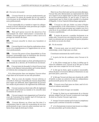 460 GAZETTE OFFICIELLE DU QUÉBEC, 11 mars 2015, 147e
année, no
10 Partie 2
§2. Exécution du mandat
35. L’avocat fournit les services professionnels qui
conviennent à la nature du mandat qui lui est conﬁé et
évite de poser ou de multiplier sans raison sufﬁsante des
actes professionnels.
Il est responsable de ce mandat et supervise adéqua-
tement le travail effectué par toute personne qui coopère
avec lui pour son exécution.
36. Bien qu’il puisse recevoir des directives d’un
représentant du client relativement à l’exécution du
mandat, l’avocat agit pour le client et veille à servir et à
protéger les intérêts du client.
37. L’avocat conseille le client avec honnêteté et
franchise.
38. L’avocat fournit à son client les explications néces-
saires à la compréhension et à l’appréciation de ses ser-
vices professionnels.
39. L’avocat fait preuve d’une disponibilité et d’une
diligence raisonnables pour la réalisation des diverses
tâches professionnelles reliées au mandat.
40. L’avocat rend compte au client, périodiquement ou
sur demande de ce dernier, de l’évolution de son dossier.
41. L’avocat tente de dissuader le client d’exercer tout
recours ou de déposer toute procédure qu’il estime abusifs
et l’informe des conséquences possibles.
Si le client persiste dans son intention, l’avocat refuse
d’agir dans un tel recours ou une telle procédure.
42. Tout au cours du mandat, l’avocat informe et
conseille le client sur l’ensemble des moyens disponibles
pour régler son différend, dont l’opportunité de recourir
aux modes de prévention et de règlement des différends.
43. L’avocat soumet au client toute offre de règlement
qu’il reçoit relativement au mandat et le conseille dans
l’évaluation de celle-ci.
44. L’avocat respecte tout engagement qu’il prend au
cours de l’exécution d’un mandat, sauf s’il n’est pas rai-
sonnablement possible de le faire.
45. L’avocat dénonce au client tout fait dont il a
connaissance dans le cadre de sa prestation de services
professionnels et qui, à son avis, peut constituer une vio-
lation d’une règle de droit par le client.
Dans le cas d’un client autre qu’une personne physique,
l’avocat fait cette dénonciation au représentant du client
avec lequel il est en rapport dans le cadre de sa prestation
de services professionnels. Si, par la suite, il vient à sa
connaissance que le client n’a pas remédié à la situation
d’illégalité, il avise l’autorité hiérarchique appropriée.
46. L’avocat ne doit pas éluder ou tenter d’éluder
sa responsabilité civile relativement à l’exécution d’un
mandat ni celle de toute personne qui coopère avec lui à
cette ﬁn ni, le cas échéant, celle du cabinet au sein duquel
il exerce sa profession.
47. À moins de pouvoir y remédier facilement et en
temps utile, l’avocat avise son client de tout fait, circons-
tance ou omission qui est susceptible de porter préjudice
aux droits ou recours du client.
§3. Fin du mandat
48. L’avocat peut, pour un motif sérieux et sauf à
contretemps, cesser d’agir pour un client.
Constituent notamment des motifs sérieux:
1° la perte du lien de conﬁance entre l’avocat et le
client;
2° le fait d’être trompé par le client, le défaut par le
client de collaborer avec l’avocat ou le fait que le client
agisse sans tenir compte de l’avis de l’avocat;
3° le fait que le client, après un préavis raisonnable,
refuse de payer à l’avocat les débours et honoraires ou une
provision pour y pourvoir;
4° le fait que l’avocat soit dans une situation de conﬂit
d’intérêts ou dans un contexte tel que son indépendance
professionnelle puisse être mise en doute.
49. L’avocat cesse d’agir pour un client, sauf si le tri-
bunal en ordonne autrement:
1° lorsque le client révoque son mandat;
2° lorsque le client ou un représentant de ce dernier
persiste, malgré l’avis de l’avocat, à contrevenir à une règle
de droit ou à inciter l’avocat à agir ainsi;
3° lorsque l’avocat constate qu’il n’a pas la compétence
requise pour continuer d’exécuter le mandat;
4° si le client persiste à exercer tout recours ou à dépo-
ser toute procédure qu’il estime abusive.
 