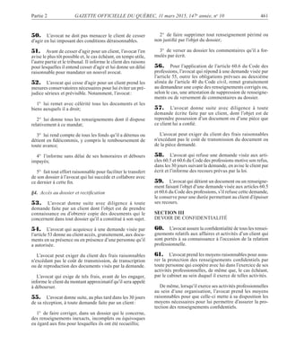 Partie 2 GAZETTE OFFICIELLE DU QUÉBEC, 11 mars 2015, 147e
année, no
10 461
50. L’avocat ne doit pas menacer le client de cesser
d’agir en lui imposant des conditions déraisonnables.
51. Avant de cesser d’agir pour un client, l’avocat l’en
avise le plus tôt possible et, le cas échéant, en temps utile,
l’autre partie et le tribunal. Il informe le client des raisons
pour lesquelles il entend cesser d’agir et lui donne un délai
raisonnable pour mandater un nouvel avocat.
52. L’avocat qui cesse d’agir pour un client prend les
mesures conservatoires nécessaires pour lui éviter un pré-
judice sérieux et prévisible. Notamment, l’avocat:
1° lui remet avec célérité tous les documents et les
biens auxquels il a droit;
2° lui donne tous les renseignements dont il dispose
relativement à ce mandat;
3° lui rend compte de tous les fonds qu’il a détenus ou
détient en ﬁdéicommis, y compris le remboursement de
toute avance;
4° l’informe sans délai de ses honoraires et débours
impayés;
5° fait tout effort raisonnable pour faciliter le transfert
de son dossier à l’avocat qui lui succède et collabore avec
ce dernier à cette ﬁn.
§4. Accès au dossier et rectiﬁcation
53. L’avocat donne suite avec diligence à toute
demande faite par un client dont l’objet est de prendre
connaissance ou d’obtenir copie des documents qui le
concernent dans tout dossier qu’il a constitué à son sujet.
54. L’avocat qui acquiesce à une demande visée par
l’article 53 donne au client accès, gratuitement, aux docu-
ments en sa présence ou en présence d’une personne qu’il
a autorisée.
L’avocat peut exiger du client des frais raisonnables
n’excédant pas le coût de transmission, de transcription
ou de reproduction des documents visés par la demande.
L’avocat qui exige de tels frais, avant de les engager,
informe le client du montant approximatif qu’il sera appelé
à débourser.
55. L’avocat donne suite, au plus tard dans les 30 jours
de sa réception, à toute demande faite par un client:
1° de faire corriger, dans un dossier qui le concerne,
des renseignements inexacts, incomplets ou équivoques
eu égard aux ﬁns pour lesquelles ils ont été recueillis;
2° de faire supprimer tout renseignement périmé ou
non justiﬁé par l’objet du dossier;
3° de verser au dossier les commentaires qu’il a for-
mulés par écrit.
56. Pour l’application de l’article 60.6 du Code des
professions, l’avocat qui répond à une demande visée par
l’article 55, outre les obligations prévues au deuxième
alinéa de l’article 40 du Code civil, remet gratuitement
au demandeur une copie des renseignements corrigés ou,
selon le cas, une attestation de suppression de renseigne-
ments ou de versement de commentaires au dossier.
57. L’avocat donne suite avec diligence à toute
demande écrite faite par un client, dont l’objet est de
reprendre possession d’un document ou d’une pièce que
ce client lui a conﬁé.
L’avocat peut exiger du client des frais raisonnables
n’excédant pas le coût de transmission du document ou
de la pièce demandé.
58. L’avocat qui refuse une demande visée aux arti-
cles 60.5 et 60.6 du Code des professions motive son refus,
dans les 30 jours suivant la demande, en avise le client par
écrit et l’informe des recours prévus par la loi.
59. L’avocat qui détient un document ou un renseigne-
ment faisant l’objet d’une demande visée aux articles 60.5
et 60.6 du Code des professions, s’il refuse cette demande,
le conserve pour une durée permettant au client d’épuiser
ses recours.
SECTION III
DEVOIR DE CONFIDENTIALITÉ
60. L’avocat assure la conﬁdentialité de tous les rensei-
gnements relatifs aux affaires et activités d’un client qui
sont portés à sa connaissance à l’occasion de la relation
professionnelle.
61. L’avocat prend les moyens raisonnables pour assu-
rer la protection des renseignements conﬁdentiels par
toute personne qui coopère avec lui dans l’exercice de ses
activités professionnelles, de même que, le cas échéant,
par le cabinet au sein duquel il exerce de telles activités.
De même, lorsqu’il exerce ses activités professionnelles
au sein d’une organisation, l’avocat prend les moyens
raisonnables pour que celle-ci mette à sa disposition les
moyens nécessaires pour lui permettre d’assurer la pro-
tection des renseignements conﬁdentiels.
 