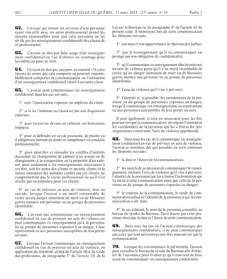 462 GAZETTE OFFICIELLE DU QUÉBEC, 11 mars 2015, 147e
année, no
10 Partie 2
62. L’avocat qui retient les services d’une personne
ayant travaillé avec un autre professionnel prend les
moyens raisonnables pour que cette personne ne lui
révèle pas les renseignements conﬁdentiels des clients de
ce professionnel.
63. L’avocat ne doit pas faire usage d’un renseigne-
ment confidentiel en vue d’obtenir un avantage pour
lui-même ou pour un tiers.
64. L’avocat ne doit pas accepter un mandat s’il a des
raisons de croire que cela comporte ou pourrait vraisem-
blablement comporter la communication ou l’utilisation
d’un renseignement conﬁdentiel relatif à un autre client.
65. L’avocat peut communiquer un renseignement
conﬁdentiel dans les cas suivants:
1° avec l’autorisation expresse ou implicite du client;
2° si la loi l’ordonne ou l’autorise par une disposition
expresse;
3° pour recouvrer devant un tribunal ses honoraires
impayés;
4° pour se défendre en cas de poursuite, de plainte ou
d’allégations mettant en doute sa compétence ou conduite
professionnelle;
5° pour identiﬁer et résoudre les conﬂits d’intérêts
découlant du changement de cabinet d’un avocat ou de
changements à la composition ou la propriété d’un cabi-
net, mais seulement si les renseignements nécessaires à
ces ﬁns, soit les noms des clients et anciens clients et la
nature sommaire des mandats conﬁés par ces clients, ne
compromettent pas le secret professionnel ou qu’il n’en
résulte pas un préjudice pour ces clients;
6° en vue de prévenir un acte de violence, dont un
suicide, lorsque l’avocat a un motif raisonnable de
croire qu’un danger imminent de mort ou de blessures
graves menace une personne ou un groupe de personnes
identiﬁable.
66. L’avocat qui communique un renseignement
conﬁdentiel en vue de prévenir un acte de violence ne
peut communiquer ce renseignement qu’à la personne
ou au groupe de personnes exposées à ce danger, à leur
représentant ou aux personnes susceptibles de leur porter
secours.
67. Lorsque l’avocat communique un renseignement
conﬁdentiel en vue de prévenir un acte de violence, en
application du troisième alinéa de l’article 60.4 du Code
des professions, du paragraphe 3° de l’article 131 de la
Loi sur le Barreau ou du paragraphe 6° de l’article 65 du
présent code, il mentionne lors de cette communication
les éléments suivants:
1° son nom et son appartenance au Barreau du Québec;
2° que le renseignement qu’il va communiquer est
protégé par son obligation de conﬁdentialité;
3° qu’il communique ce renseignement aﬁn de prévenir
un acte de violence parce qu’il a un motif raisonnable de
croire qu’un danger imminent de mort ou de blessures
graves menace une personne ou un groupe de personnes
identiﬁable;
4° l’acte de violence qu’il vise à prévenir;
5° l’identité et, si possible, les coordonnées de la per-
sonne ou du groupe de personnes exposées au danger,
lorsqu’il communique ces renseignements au représentant
ou aux personnes susceptibles de leur porter secours.
Il peut également, si cela est nécessaire pour les ﬁns
poursuivies par la communication, divulguer l’identité et
les coordonnées de la personne qui lui a fourni les ren-
seignements concernant l’acte de violence appréhendé.
68. Dans tous les cas où il communique un renseigne-
ment conﬁdentiel en vue de prévenir un acte de violence,
l’avocat se constitue, dès que possible, un écrit contenant
les éléments suivants:
1° la date et l’heure de la communication;
2° les motifs de sa décision de communiquer le rensei-
gnement, incluant l’acte de violence qu’il vise à prévenir,
l’identité de la personne qui lui a fourni l’information qui
l’a incité à cette communication ainsi que celle de la per-
sonne ou du groupe de personnes exposées au danger;
3° le contenu de la communication, le mode de com-
munication utilisé et l’identité de la personne à qui la com-
munication a été faite;
4° le cas échéant, le nom de la personne consultée au
bureau du syndic du Barreau, l’avis fourni par cette per-
sonne ainsi que la date et l’heure de cette communication.
69. Dans tous les cas où l’avocat communique des
renseignements conﬁdentiels, il ne peut communiquer
que ceux qui sont nécessaires aux ﬁns poursuivies par la
communication.
70. Lorsque les circonstances le permettent, l’avocat
peut consulter le bureau du syndic du Barreau aﬁn d’obte-
nir de l’assistance pour évaluer ce qu’il convient de faire
avant de communiquer un renseignement conﬁdentiel.
 