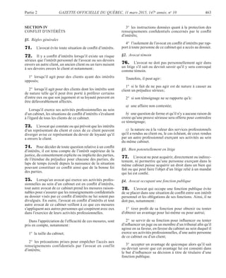 Partie 2 GAZETTE OFFICIELLE DU QUÉBEC, 11 mars 2015, 147e
année, no
10 463
SECTION IV
CONFLIT D’INTÉRÊTS
§1. Règles générales
71. L’avocat évite toute situation de conﬂit d’intérêts.
72. Il y a conﬂit d’intérêts lorsqu’il existe un risque
sérieux que l’intérêt personnel de l’avocat ou ses devoirs
envers un autre client, un ancien client ou un tiers nuisent
à ses devoirs envers le client et notamment:
1° lorsqu’il agit pour des clients ayant des intérêts
opposés;
2° lorsqu’il agit pour des clients dont les intérêts sont
de nature telle qu’il peut être porté à préférer certains
d’entre eux ou que son jugement et sa loyauté peuvent en
être défavorablement affectés.
Lorsqu’il exerce ses activités professionnelles au sein
d’un cabinet, les situations de conﬂit d’intérêts s’évaluent
à l’égard de tous les clients de ce cabinet.
73. L’avocat qui constate ou qui prévoit que les intérêts
d’un représentant du client et ceux de ce client peuvent
diverger avise ce représentant du devoir de loyauté qu’il
a envers le client.
74. Pour décider de toute question relative à un conﬂit
d’intérêts, il est tenu compte de l’intérêt supérieur de la
justice, du consentement explicite ou implicite des parties,
de l’étendue du préjudice pour chacune des parties, du
laps de temps écoulé depuis la naissance de la situation
pouvant constituer ce conﬂit ainsi que de la bonne foi
des parties.
75. Lorsqu’un avocat qui exerce ses activités profes-
sionnelles au sein d’un cabinet est en conﬂit d’intérêts,
tout autre avocat de ce cabinet prend les mesures raison-
nables pour s’assurer que les renseignements conﬁdentiels
au dossier visés par ce conﬂit d’intérêts ne lui soient pas
divulgués. En outre, l’avocat en conﬂit d’intérêts et tout
autre avocat de ce cabinet veillent à ce que ces mesures
s’appliquent aux autres personnes qui coopèrent avec eux
dans l’exercice de leurs activités professionnelles.
Dans l’appréciation de l’efﬁcacité de ces mesures, sont
pris en compte, notamment:
1° la taille du cabinet;
2° les précautions prises pour empêcher l’accès aux
renseignements confidentiels par l’avocat en conflit
d’intérêts;
3° les instructions données quant à la protection des
renseignements conﬁdentiels concernés par le conﬂit
d’intérêts;
4° l’isolement de l’avocat en conﬂit d’intérêts par rap-
port à toute personne de ce cabinet qui a accès au dossier.
§2. Avocat témoin
76. L’avocat ne doit pas personnellement agir dans
un litige s’il sait ou devrait savoir qu’il y sera convoqué
comme témoin.
Toutefois, il peut agir:
1° si le fait de ne pas agir est de nature à causer au
client un préjudice sérieux;
2° si son témoignage ne se rapporte qu’à:
a) une affaire non contestée;
b) une question de forme et qu’il n’y a aucune raison de
croire qu’une preuve sérieuse sera offerte pour contredire
ce témoignage;
c) la nature ou à la valeur des services professionnels
qu’il a rendus au client ou, le cas échéant, de ceux rendus
par un autre professionnel exerçant ses activités au sein
du même cabinet.
§3. Bien potentiellement en litige
77. L’avocat ne peut acquérir, directement ou indirec-
tement, ni permettre qu’une personne exerçant dans le
même cabinet puisse acquérir un droit dans un bien qui
fait ou qui peut faire l’objet d’un litige relié à un mandat
qui lui est conﬁé.
§4. Avocat occupant une fonction publique
78. L’avocat qui occupe une fonction publique évite
de se placer dans une situation de conﬂit entre son intérêt
personnel et les obligations de ses fonctions. Ainsi, il ne
doit pas, notamment:
1° tirer proﬁt de sa fonction pour obtenir ou tenter
d’obtenir un avantage pour lui-même ou pour autrui;
2° se servir de sa fonction pour inﬂuencer ou tenter
d’inﬂuencer un juge ou un membre d’un tribunal aﬁn qu’il
agisse en sa faveur, en faveur du cabinet au sein duquel il
exerce ses activités professionnelles, d’une autre personne
de ce cabinet ou d’un client;
3° accepter un avantage de quiconque alors qu’il sait
ou devrait savoir que cet avantage lui est consenti dans
le but d’inﬂuencer sa décision à titre de titulaire d’une
fonction publique.
 