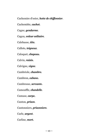 Cachemire d’osier, hotte de chiffonnier.

Cachemitte, cachot.

Cagne, gendarme.

Cagou, voleur solitaire.

Calebasse, tête.

Callots, teigneux.

Caloquet, chapeau.

Calvin, raisin.

Calvigne, vigne.

Cambriole, chambre.

Cambron, cabane.

Cambrosse, servante.

Camouffle, chandelle.

Camuse, carpe.

Canton, prison.

Cantonniers, prisonniers.

Carle, argent.

Carline, mort.



                           – 10 –
 