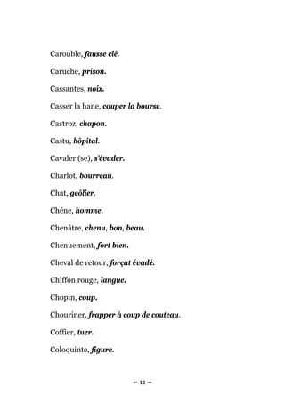 Carouble, fausse clé.

Caruche, prison.

Cassantes, noix.

Casser la hane, couper la bourse.

Castroz, chapon.

Castu, hôpital.

Cavaler (se), s’évader.

Charlot, bourreau.

Chat, geôlier.

Chêne, homme.

Chenâtre, chenu, bon, beau.

Chenuement, fort bien.

Cheval de retour, forçat évadé.

Chiffon rouge, langue.

Chopin, coup.

Chouriner, frapper à coup de couteau.

Coffier, tuer.

Coloquinte, figure.



                          – 11 –
 