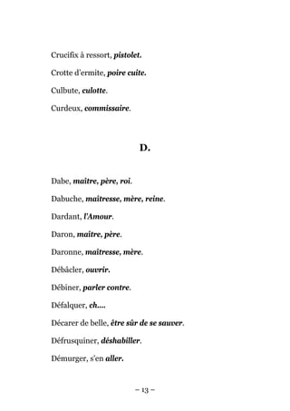 Crucifix à ressort, pistolet.

Crotte d’ermite, poire cuite.

Culbute, culotte.

Curdeux, commissaire.




                            D.


Dabe, maître, père, roi.

Dabuche, maîtresse, mère, reine.

Dardant, l’Amour.

Daron, maître, père.

Daronne, maîtresse, mère.

Débâcler, ouvrir.

Débiner, parler contre.

Défalquer, ch....

Décarer de belle, être sûr de se sauver.

Défrusquiner, déshabiller.

Démurger, s'en aller.


                           – 13 –
 
