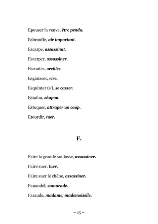 Epouser la veuve, être pendu.

Esbrouffe, air important.

Escarpe, assassinat.

Escarper, assassiner.

Escoutes, oreilles.

Esganacer, rire.

Esquinter (s'), se casser.

Estafou, chapon.

Estuquer, attraper un coup.

Etourdir, tuer.




                              F.


Faire la grande soulasse, assassiner.

Faire suer, tuer.

Faire suer le chêne, assassiner.

Fanandel, camarade.

Faraude, madame, mademoiselle.


                             – 15 –
 
