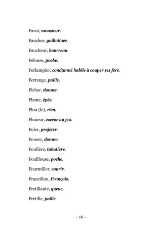 Farot, monsieur.

Faucher, guillotiner.

Faucheur, bourreau.

Felouse, poche.

Ferlampier, condamné habile à couper ses fers.

Fertange, paille.

Ficher, donner.

Flame, épée.

Flou (le), rien.

Floueur, escroc au jeu.

Foler, projeter.

Foncer, donner.

Foufière, tabatière.

Fouillouse, poche.

Fourmiller, courir.

Francillon, Français.

Fretillante, queue.

Fretille, paille.



                          – 16 –
 