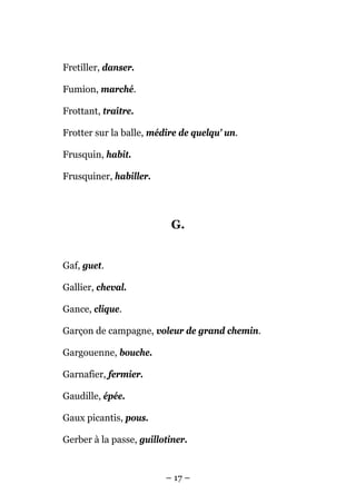 Fretiller, danser.

Fumion, marché.

Frottant, traître.

Frotter sur la balle, médire de quelqu' un.

Frusquin, habit.

Frusquiner, habiller.




                           G.


Gaf, guet.

Gallier, cheval.

Gance, clique.

Garçon de campagne, voleur de grand chemin.

Gargouenne, bouche.

Garnafier, fermier.

Gaudille, épée.

Gaux picantis, pous.

Gerber à la passe, guillotiner.


                         – 17 –
 