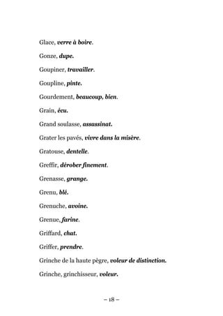 Glace, verre à boire.

Gonze, dupe.

Goupiner, travailler.

Goupline, pinte.

Gourdement, beaucoup, bien.

Grain, écu.

Grand soulasse, assassinat.

Grater les pavés, vivre dans la misère.

Gratouse, dentelle.

Greffir, dérober finement.

Grenasse, grange.

Grenu, blé.

Grenuche, avoine.

Grenue, farine.

Griffard, chat.

Griffer, prendre.

Grinche de la haute pègre, voleur de distinction.

Grinche, grinchisseur, voleur.



                        – 18 –
 