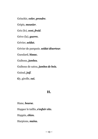Grinchir, voler, prendre.

Gripis, meunier.

Gris (le), vent, froid.

Grive (la), guerre.

Grivier, soldat.

Grivier de parquois. soldat déserteur.

Gueulard, bissac.

Guibons, jambes.

Guibons de satou, jambes de bois.

Guinal, juif.

Gy, girolle, oui.




                            H.


Hane, bourse.

Happer le taillis, s'enfuir vite.

Happin, chien.

Harpions, mains.


                           – 19 –
 