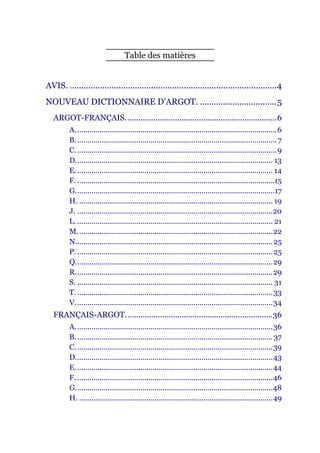 Table des matières


AVIS. .........................................................................................4
NOUVEAU DICTIONNAIRE D'ARGOT. .................................5
   ARGOT-FRANÇAIS......................................................................6
         A. ..................................................................................................6
         B. .................................................................................................. 7
         C. ..................................................................................................9
         D................................................................................................. 13
         E. ................................................................................................ 14
         F. .................................................................................................15
         G..................................................................................................17
         H. ............................................................................................... 19
         J. ................................................................................................20
         L. ................................................................................................ 21
         M. ...............................................................................................22
         N................................................................................................. 25
         P. ................................................................................................ 25
         Q.................................................................................................29
         R.................................................................................................29
         S. ................................................................................................ 31
         T. ................................................................................................33
         V. ................................................................................................34
   FRANÇAIS-ARGOT....................................................................36
         A. ................................................................................................36
         B. ................................................................................................ 37
         C. ................................................................................................39
         D.................................................................................................43
         E. ................................................................................................44
         F. ................................................................................................46
         G.................................................................................................48
         H. ...............................................................................................49
 