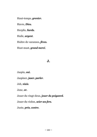 Haut-temps, grenier.

Havre, Dieu.

Herplis, liards.

Huile, argent.

Huître de varannes, fèves.

Hust must, grand merci.




                            J.


Jaspin, oui.

Jaspiner, jaser, parler.

Job, niais.

Jonc, or.

Jouer du vingt-deux, jouer du poiganrd.

Jouer du violon, scier ses fers.

Juxte, près, contre.




                           – 20 –
 
