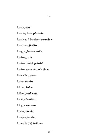 L.


Lance, eau.

Lancequiner, pleuvoir.

Landeau à baleines, parapluie.

Lanterne, fenêtre.

Largue, femme, catin.

Larton, pain.

Larton brutal, pain bis.

Larton savonné, pain blanc.

Lascailler, pisser.

Laver, vendre.

Licher, boire.

Liége, gendarme.

Lime, chemise.

Lingre, couteau.

Loche, oreille.

Longue, année.

Lorcefée (la), la Force.


                           – 21 –
 