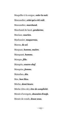 Maquiller à la sorgue, voler la nuit.

Marcandier, celui qui a été volé.

Marcandier, marchand.

Marchand de lacet, gendarme.

Mariase, vaurien.

Marlousier, maquereau.

Maron, du sel.

Marpaut, homme, maître.

Marquant, homme.

Marque, fille.

Marquin, couvre-chef.

Marquise, femme.

Maturbes, dés.

Mec, bon Dieu.

Mèche, demi-heure.

Mèche (être de), être de complicité.

Menée d'avergots, douzaine d'œufs.

Menée de ronds, douze sous.



                         – 23 –
 