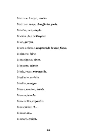 Mettre au fourgat, recéler.

Mettre en suage, chauffer les pieds.

Mézière, moi, simple.

Michon (du), de l'argent.

Mion, garçon.

Mions de boule, coupeurs de bourse, filous.

Molanche, laine.

Monseigneur, pince.

Montante, culotte.

Morfe, repas, mangeaille.

Morfiante, assiette.

Morfier, manger.

Morne, mouton, brebis.

Mornos, bouche.

Mouchailler, regarder.

Mouscaillier, ch…

Mousse, m…

Moutard, enfant.



                         – 24 –
 